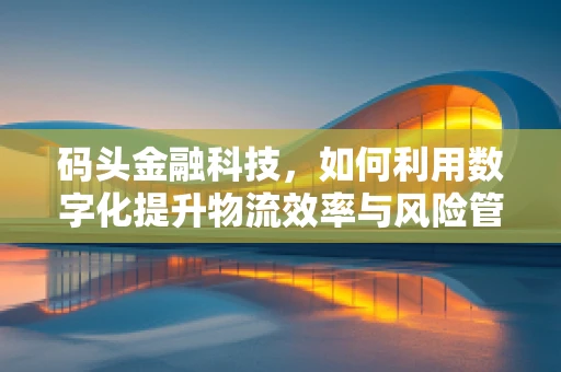 码头金融科技，如何利用数字化提升物流效率与风险管理？