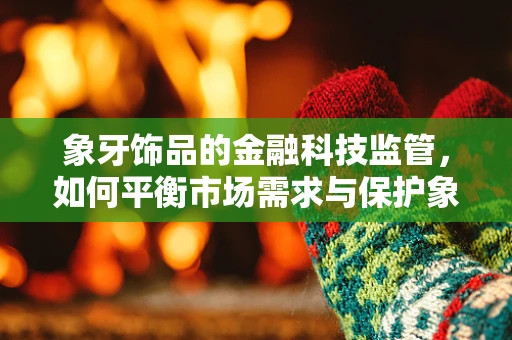 象牙饰品的金融科技监管，如何平衡市场需求与保护象群？