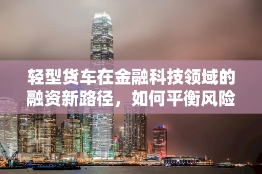 轻型货车在金融科技领域的融资新路径，如何平衡风险与效率？