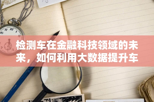 检测车在金融科技领域的未来，如何利用大数据提升车辆评估的准确性？