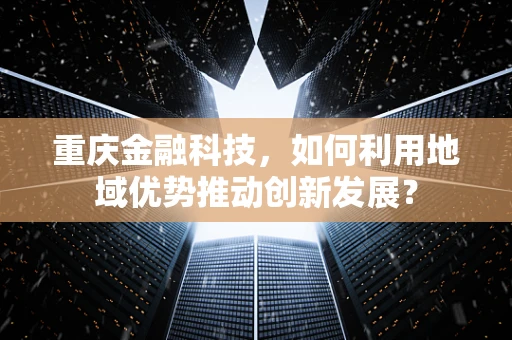 重庆金融科技，如何利用地域优势推动创新发展？