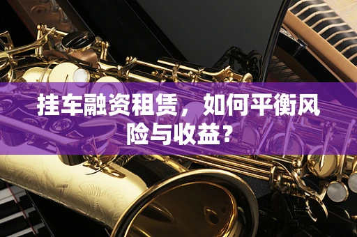 挂车融资租赁，如何平衡风险与收益？