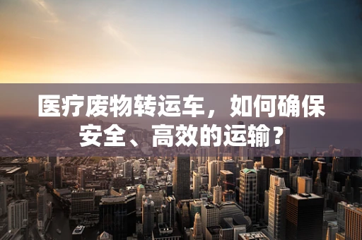医疗废物转运车，如何确保安全、高效的运输？