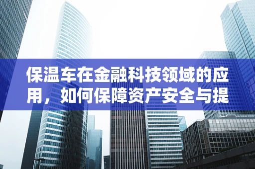 保温车在金融科技领域的应用，如何保障资产安全与提升运输效率？