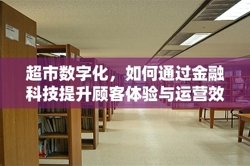 超市数字化，如何通过金融科技提升顾客体验与运营效率？
