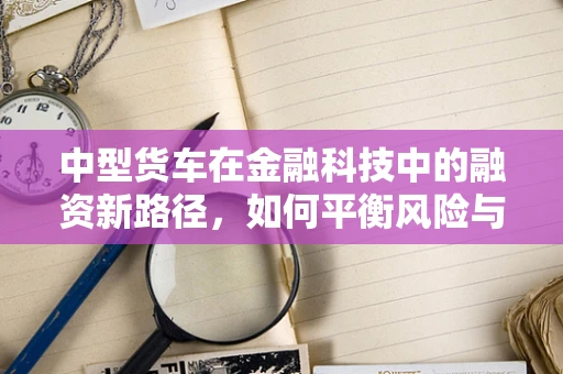 中型货车在金融科技中的融资新路径，如何平衡风险与效率？