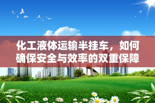 化工液体运输半挂车，如何确保安全与效率的双重保障？