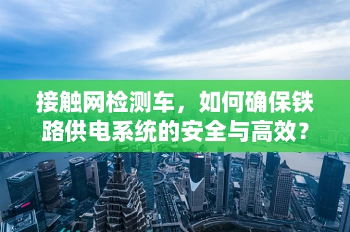 接触网检测车，如何确保铁路供电系统的安全与高效？