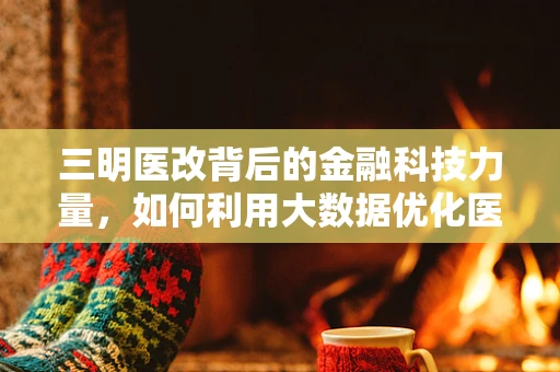 三明医改背后的金融科技力量，如何利用大数据优化医疗资源分配？