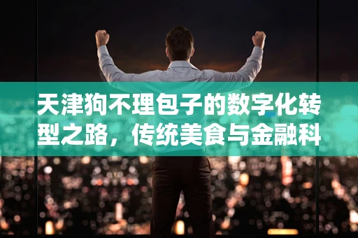 天津狗不理包子的数字化转型之路，传统美食与金融科技的碰撞火花
