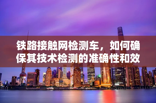 铁路接触网检测车，如何确保其技术检测的准确性和效率？