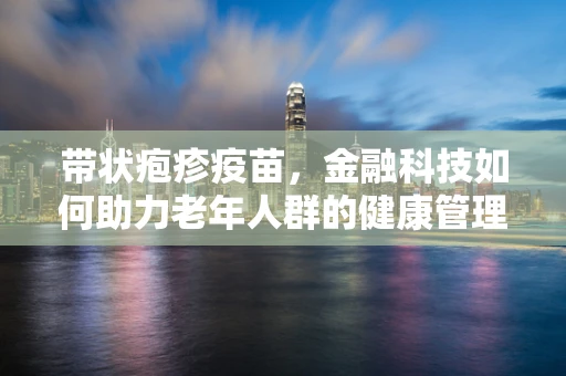 带状疱疹疫苗，金融科技如何助力老年人群的健康管理？