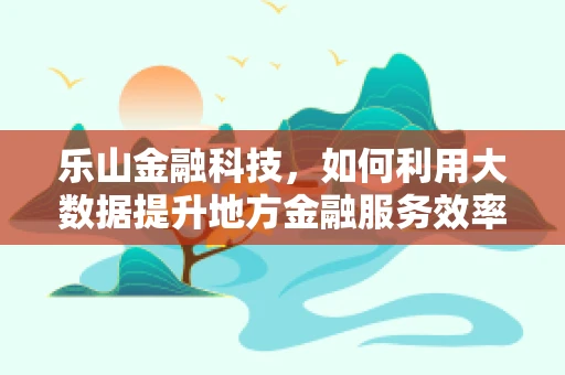 乐山金融科技，如何利用大数据提升地方金融服务效率？