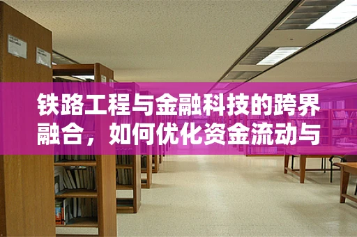 铁路工程与金融科技的跨界融合，如何优化资金流动与风险管理？