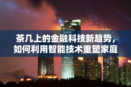 茶几上的金融科技新趋势，如何利用智能技术重塑家庭理财？