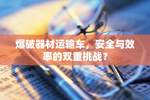 爆破器材运输车，安全与效率的双重挑战？