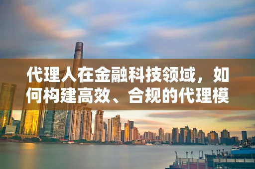 代理人在金融科技领域，如何构建高效、合规的代理模式？