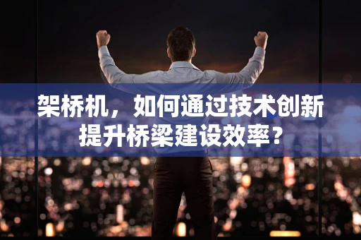 架桥机，如何通过技术创新提升桥梁建设效率？