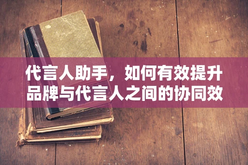 代言人助手，如何有效提升品牌与代言人之间的协同效应？