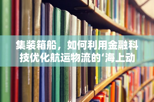集装箱船，如何利用金融科技优化航运物流的‘海上动脉’？