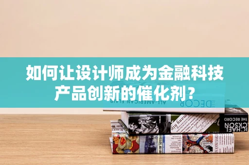 如何让设计师成为金融科技产品创新的催化剂？