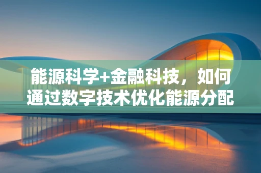 能源科学+金融科技，如何通过数字技术优化能源分配与投资？