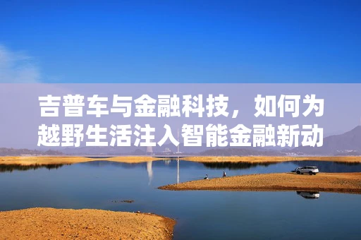 吉普车与金融科技，如何为越野生活注入智能金融新动力？