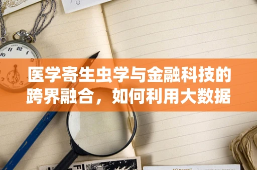 医学寄生虫学与金融科技的跨界融合，如何利用大数据预测寄生虫病疫情？