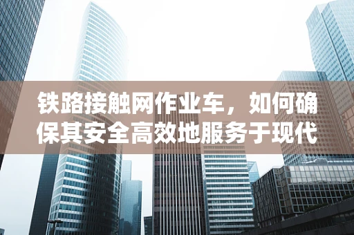 铁路接触网作业车，如何确保其安全高效地服务于现代铁路系统？
