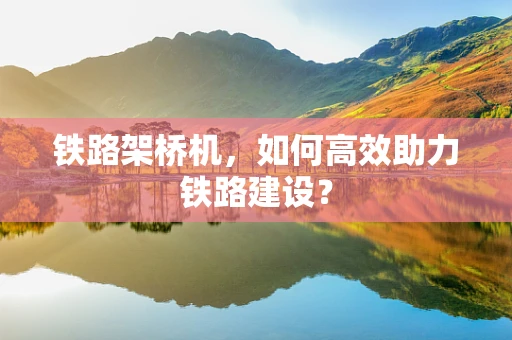 铁路架桥机，如何高效助力铁路建设？