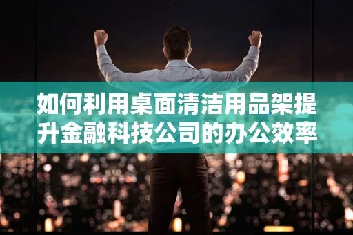 如何利用桌面清洁用品架提升金融科技公司的办公效率？