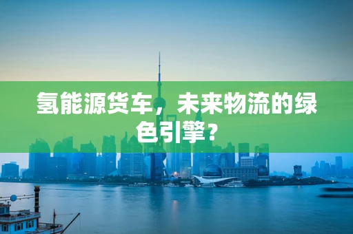 氢能源货车，未来物流的绿色引擎？