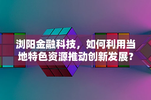 浏阳金融科技，如何利用当地特色资源推动创新发展？