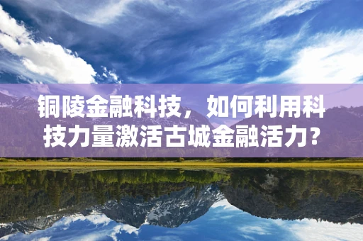 铜陵金融科技，如何利用科技力量激活古城金融活力？