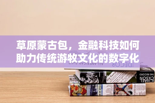 草原蒙古包，金融科技如何助力传统游牧文化的数字化转型？