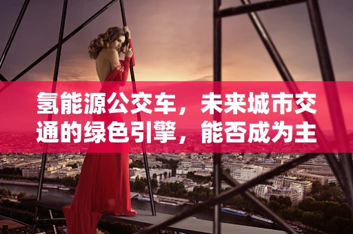 氢能源公交车，未来城市交通的绿色引擎，能否成为主流？
