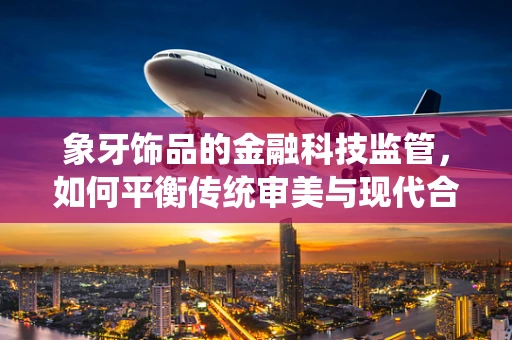 象牙饰品的金融科技监管，如何平衡传统审美与现代合规？