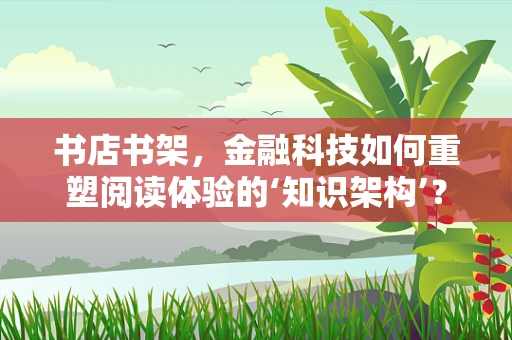 书店书架，金融科技如何重塑阅读体验的‘知识架构’？