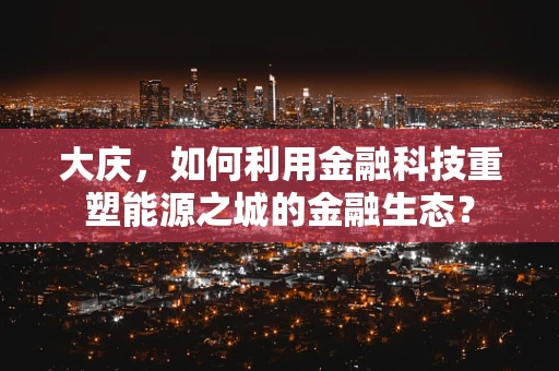 大庆，如何利用金融科技重塑能源之城的金融生态？