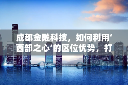 成都金融科技，如何利用‘西部之心’的区位优势，打造创新金融生态？