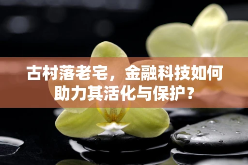 古村落老宅，金融科技如何助力其活化与保护？
