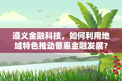 遵义金融科技，如何利用地域特色推动普惠金融发展？