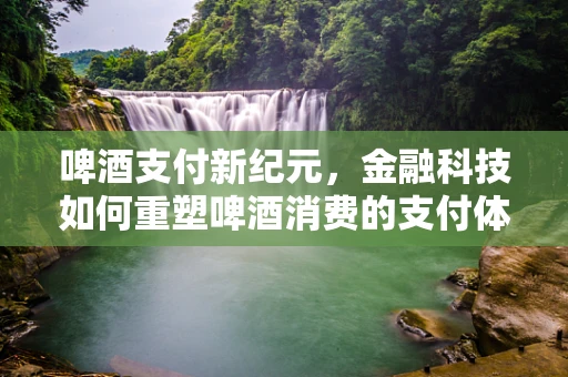 啤酒支付新纪元，金融科技如何重塑啤酒消费的支付体验？