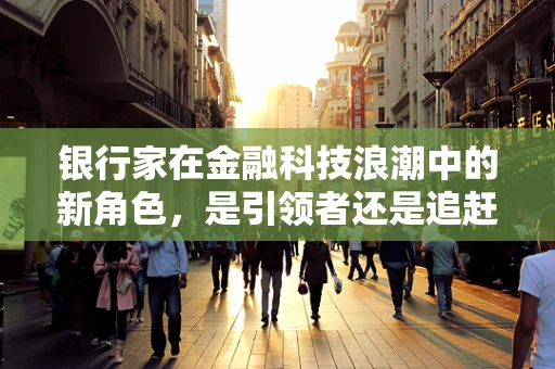银行家在金融科技浪潮中的新角色，是引领者还是追赶者？