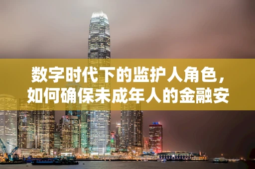 数字时代下的监护人角色，如何确保未成年人的金融安全？