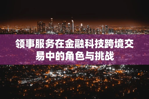 领事服务在金融科技跨境交易中的角色与挑战