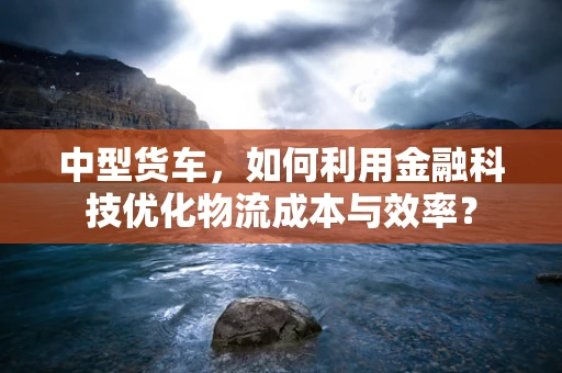中型货车，如何利用金融科技优化物流成本与效率？