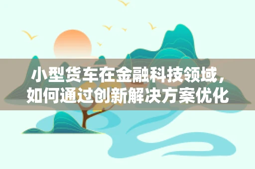 小型货车在金融科技领域，如何通过创新解决方案优化融资与风险管理？