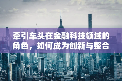 牵引车头在金融科技领域的角色，如何成为创新与整合的驱动力？