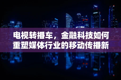 电视转播车，金融科技如何重塑媒体行业的移动传播新生态？
